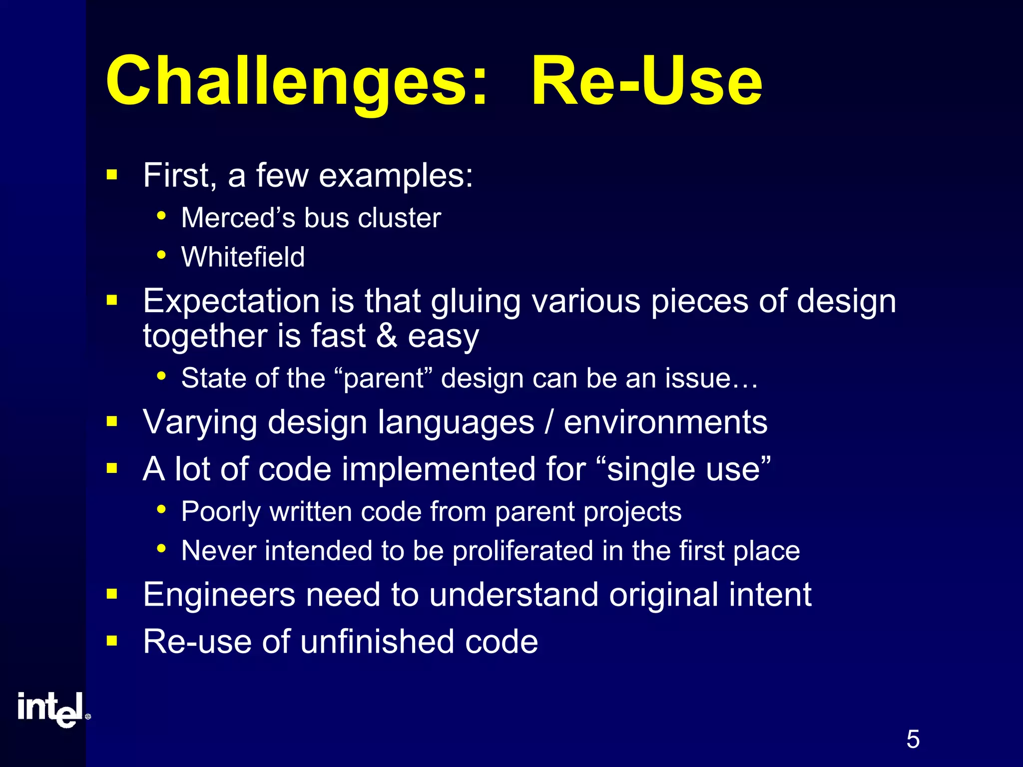 5
Challenges: Re-Use
First, a few examples:
• Merced’s bus cluster
• Whitefield
Expectation is that gluing various pieces of design
together is fast & easy
• State of the “parent” design can be an issue…
Varying design languages / environments
A lot of code implemented for “single use”
• Poorly written code from parent projects
• Never intended to be proliferated in the first place
Engineers need to understand original intent
Re-use of unfinished code
 