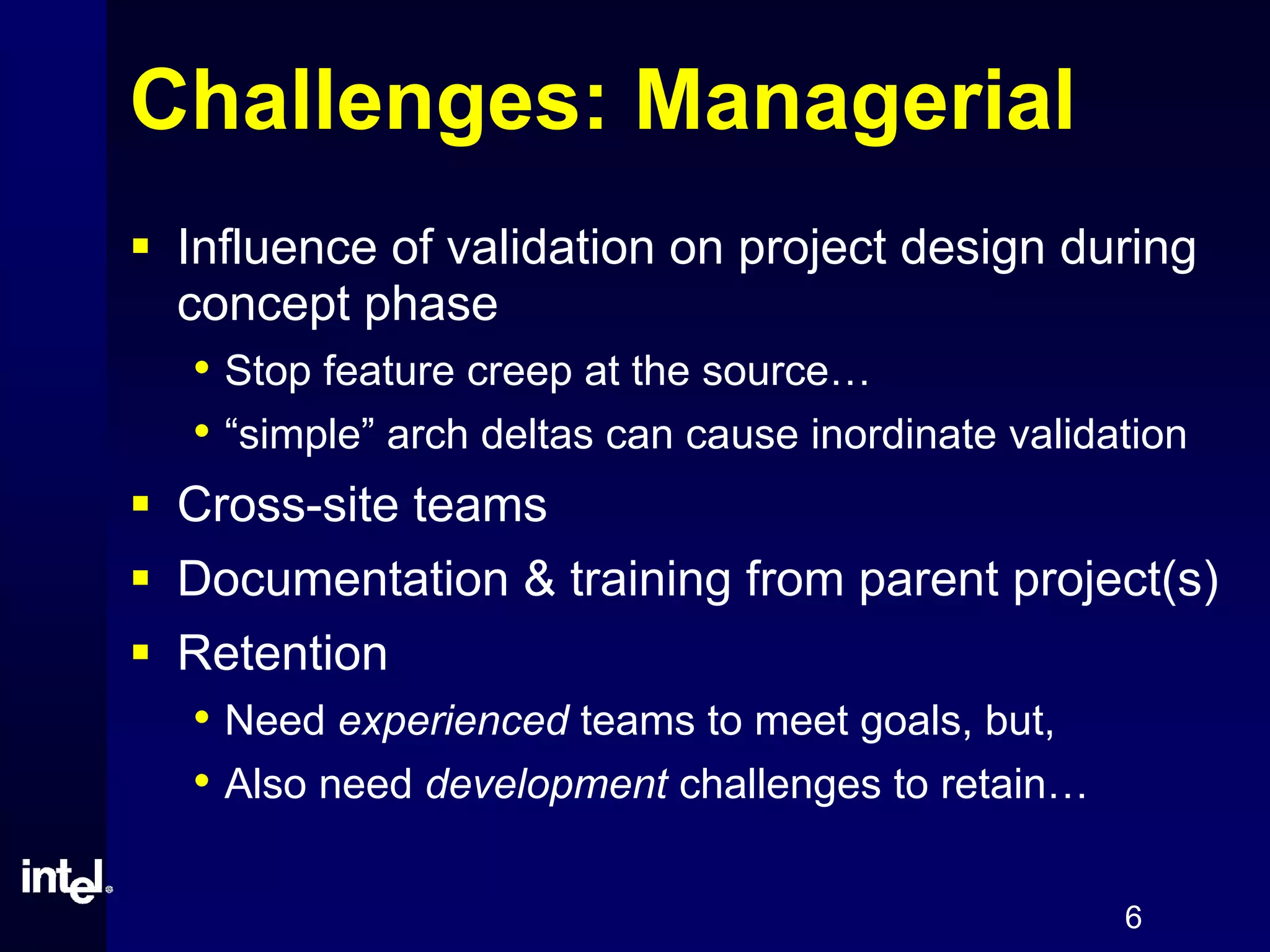 6
Challenges: Managerial
Influence of validation on project design during
concept phase
• Stop feature creep at the source…
• “simple” arch deltas can cause inordinate validation
Cross-site teams
Documentation & training from parent project(s)
Retention
• Need experienced teams to meet goals, but,
• Also need development challenges to retain…
 