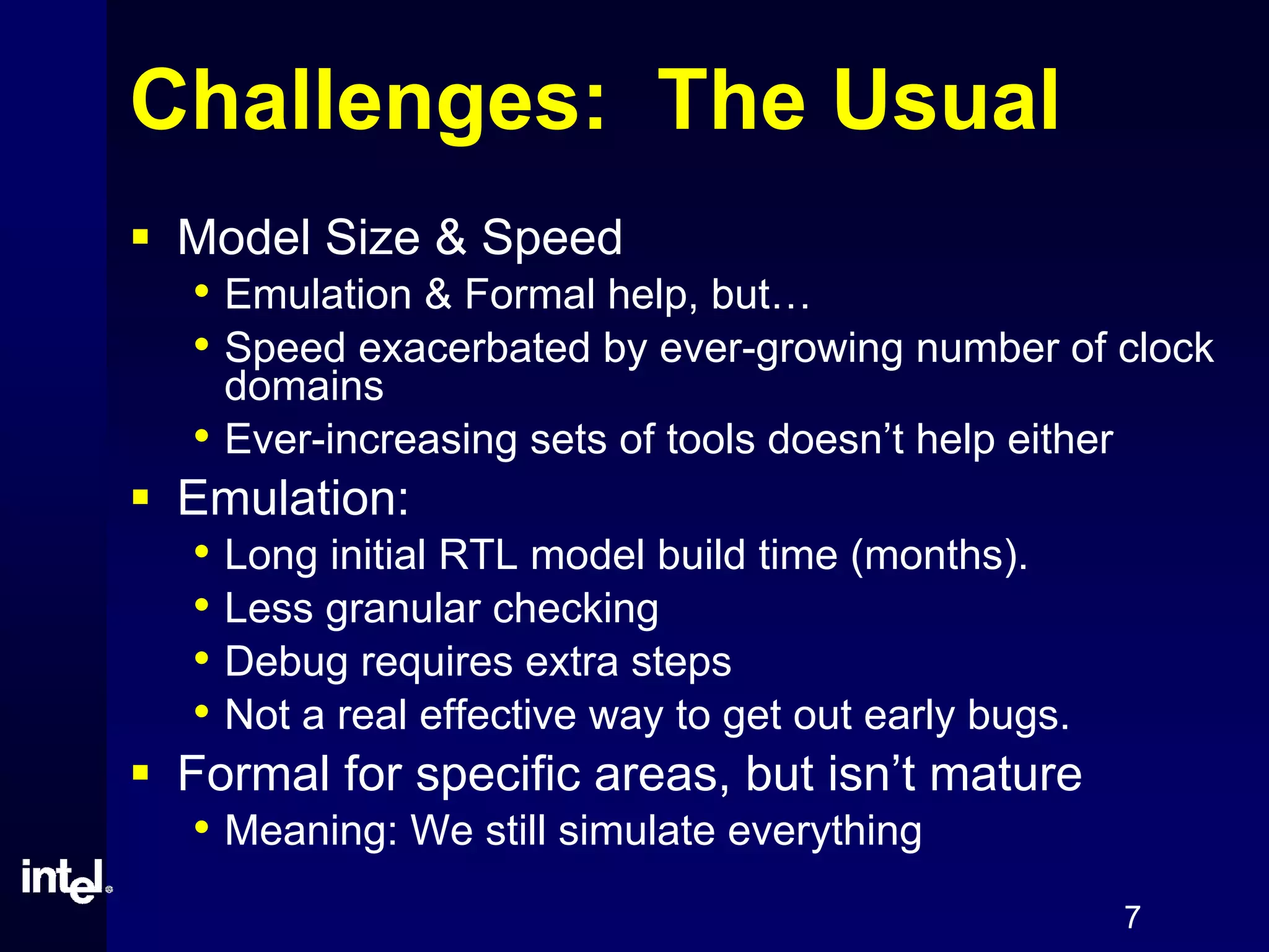 7
Challenges: The Usual
Model Size & Speed
• Emulation & Formal help, but…
• Speed exacerbated by ever-growing number of clock
domains
• Ever-increasing sets of tools doesn’t help either
Emulation:
• Long initial RTL model build time (months).
• Less granular checking
• Debug requires extra steps
• Not a real effective way to get out early bugs.
Formal for specific areas, but isn’t mature
• Meaning: We still simulate everything
 