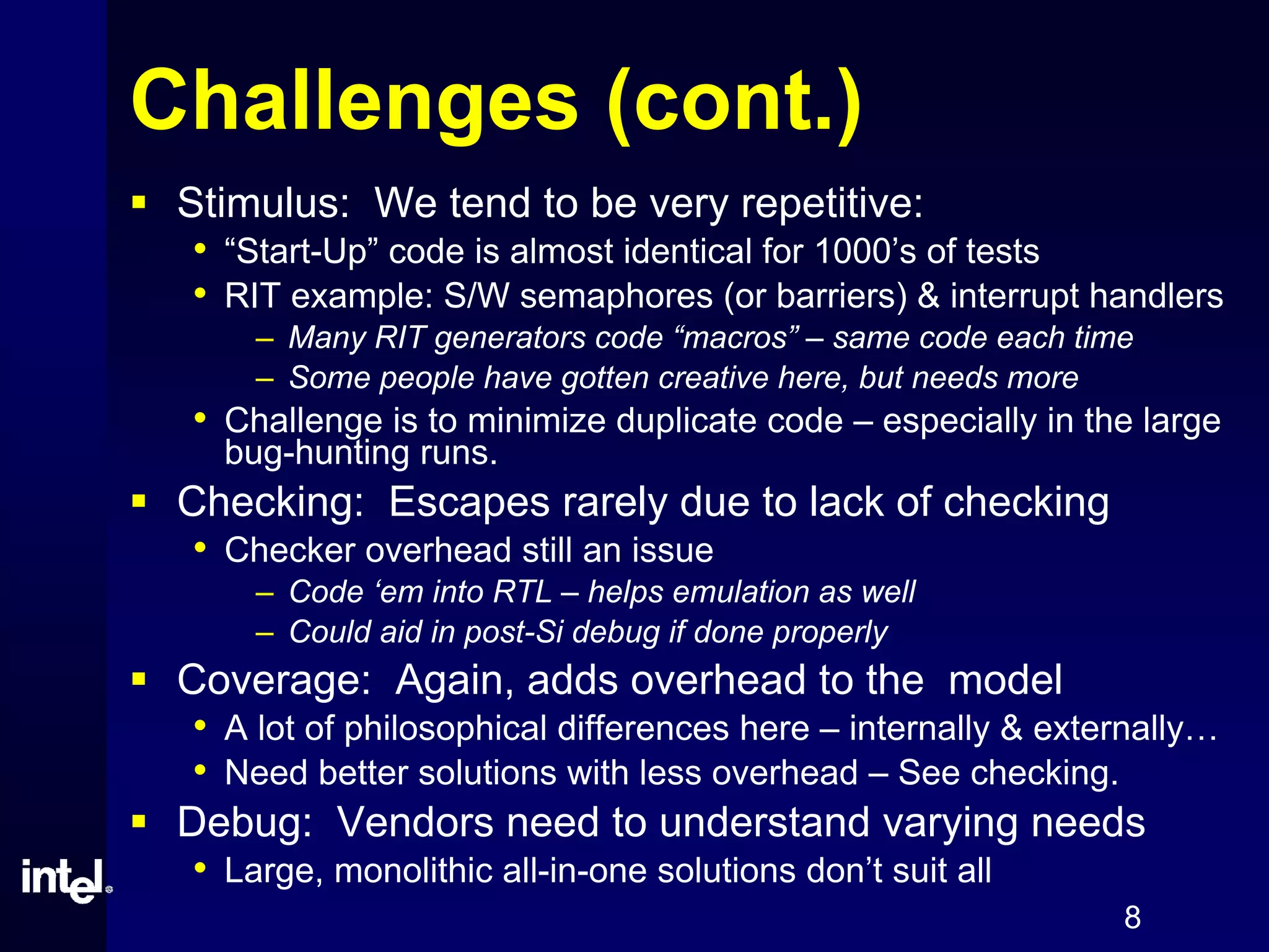 8
Challenges (cont.)
Stimulus: We tend to be very repetitive:
• “Start-Up” code is almost identical for 1000’s of tests
• RIT example: S/W semaphores (or barriers) & interrupt handlers
– Many RIT generators code “macros” – same code each time
– Some people have gotten creative here, but needs more
• Challenge is to minimize duplicate code – especially in the large
bug-hunting runs.
Checking: Escapes rarely due to lack of checking
• Checker overhead still an issue
– Code ‘em into RTL – helps emulation as well
– Could aid in post-Si debug if done properly
Coverage: Again, adds overhead to the model
• A lot of philosophical differences here – internally & externally…
• Need better solutions with less overhead – See checking.
Debug: Vendors need to understand varying needs
• Large, monolithic all-in-one solutions don’t suit all
 