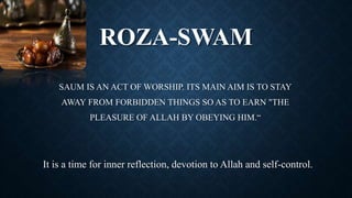 ROZA-SWAM
SAUM IS AN ACT OF WORSHIP. ITS MAIN AIM IS TO STAY
AWAY FROM FORBIDDEN THINGS SO AS TO EARN "THE
PLEASURE OF ALLAH BY OBEYING HIM.“
It is a time for inner reflection, devotion to Allah and self-control.
 