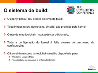 Globalcode – Open4education
O sistema de build:
O zephyr possui seu próprio sistema de build;
Toda infraestrutura (toolchains, binutils) são providas pelo kernel;
O uso de uma toolchain nova pode ser adicionado;
Toda a configuração do kernel é feita através de um menu de
configuração;
O kernel (bem como as toolchains) estão disponíveis para:
Windows, Linux e Mac;
Possibilidade de construir a própria toolchain;
 