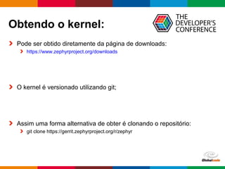 Globalcode – Open4education
Obtendo o kernel:
Pode ser obtido diretamente da página de downloads:
https://www.zephyrproject.org/downloads
O kernel é versionado utilizando git;
Assim uma forma alternativa de obter é clonando o repositório:
git clone https://gerrit.zephyrproject.org/r/zephyr
 