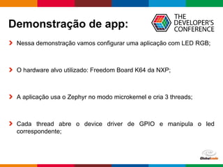 Globalcode – Open4education
Demonstração de app:
Nessa demonstração vamos configurar uma aplicação com LED RGB;
O hardware alvo utilizado: Freedom Board K64 da NXP;
A aplicação usa o Zephyr no modo microkernel e cria 3 threads;
Cada thread abre o device driver de GPIO e manipula o led
correspondente;
 