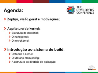 Globalcode – Open4education
Agenda:
Zephyr, visão geral e motivações;
Aquitetura do kernel:
Estrutura de diretórios;
O nanokernel;
O microkernel;
Introdução ao sistema de build:
Obtendo o kernel;
O utilitário menuconfig;
A estrutura do diretório da aplicação;
 