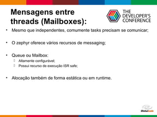Globalcode – Open4education
Mensagens entre
threads (Mailboxes):
• Mesmo que independentes, comumente tasks precisam se comunicar;
• O zephyr oferece vários recursos de messaging;
• Queue ou Mailbox:
 Altamente configurável;
 Possui recurso de execução ISR safe;
• Alocação também de forma estática ou em runtime.
 