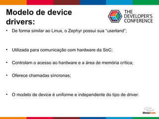 Globalcode – Open4education
Modelo de device
drivers:
• De forma similar ao Linux, o Zephyr possui sua “userland”;
• Utilizada para comunicação com hardware da SoC;
• Controlam o acesso ao hardware e a área de memória crítica;
• Oferece chamadas síncronas;
• O modelo de device é uniforme e independente do tipo de driver.
 