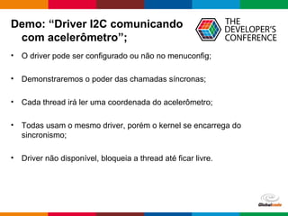 Globalcode – Open4education
Demo: “Driver I2C comunicando
com acelerômetro”;
• O driver pode ser configurado ou não no menuconfig;
• Demonstraremos o poder das chamadas síncronas;
• Cada thread irá ler uma coordenada do acelerômetro;
• Todas usam o mesmo driver, porém o kernel se encarrega do
sincronismo;
• Driver não disponível, bloqueia a thread até ficar livre.
 