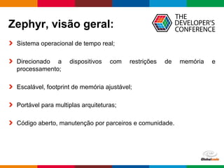 Globalcode – Open4education
Zephyr, visão geral:
Sistema operacional de tempo real;
Direcionado a dispositivos com restrições de memória e
processamento;
Escalável, footprint de memória ajustável;
Portável para multiplas arquiteturas;
Código aberto, manutenção por parceiros e comunidade.
 
