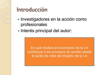 Introducción
 Investigadores en la acción como
profesionales
 Interés principal del autor:
En qué medida el movimiento d...