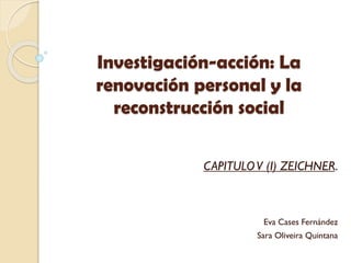 Investigación-acción: La
renovación personal y la
reconstrucción social
CAPITULOV (I) ZEICHNER.
Eva Cases Fernández
Sara Oliveira Quintana
 