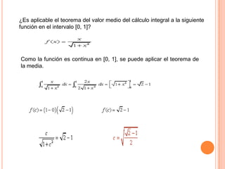 ¿Es aplicable el teorema del valor medio del cálculo integral a la siguiente
función en el intervalo [0, 1]?
Como la función es continua en [0, 1], se puede aplicar el teorema de
la media.
 