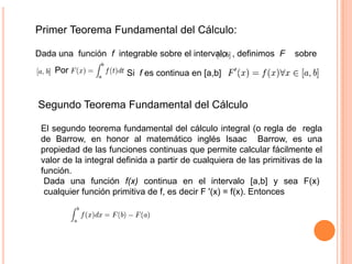 Primer Teorema Fundamental del Cálculo:
Dada una función f integrable sobre el intervalo , definimos F sobre
Por Si f es continua en [a,b]
Segundo Teorema Fundamental del Cálculo
El segundo teorema fundamental del cálculo integral (o regla de regla
de Barrow, en honor al matemático inglés Isaac Barrow, es una
propiedad de las funciones continuas que permite calcular fácilmente el
valor de la integral definida a partir de cualquiera de las primitivas de la
función.
Dada una función f(x) continua en el intervalo [a,b] y sea F(x)
cualquier función primitiva de f, es decir F '(x) = f(x). Entonces
 