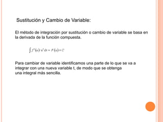 Sustitución y Cambio de Variable:
El método de integración por sustitución o cambio de variable se basa en
la derivada de la función compuesta.
Para cambiar de variable identificamos una parte de lo que se va a
integrar con una nueva variable t, de modo que se obtenga
una integral más sencilla.
 