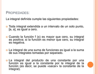 PROPIEDADES:
La integral definida cumple las siguientes propiedades:
 Toda integral extendida a un intervalo de un solo punto,
[a, a], es igual a cero.
 Cuando la función f (x) es mayor que cero, su integral
es positiva; si la función es menor que cero, su integral
es negativa.
 La integral de una suma de funciones es igual a la suma
de sus integrales tomadas por separado.
 La integral del producto de una constante por una
función es igual a la constante por la integral de la
función (es decir, se puede «sacar» la constante de la
integral).
 