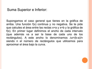 Suma Superior e Inferior:
Supongamos el caso general que tienes en la gráfica de
arriba. Una función f(x) continua y no negativa. Se te pide
que calcules el área entre las rectas x=a y x=b y la gráfica de
f(x). En primer lugar definimos el ancho de cada intervalo
(que además va a ser la base de cada uno de los
rectángulos). A este ancho lo denominamos ∆x=(b-a)/n
siendo n el número de rectángulos que utilicemos para
aproximar el área bajo la curva.
 