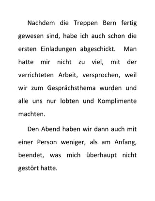 Nachdem die Treppen Bern fertig
gewesen sind, habe ich auch schon die
ersten Einladungen abgeschickt. Man
hatte mir nicht zu viel, mit der
verrichteten Arbeit, versprochen, weil
wir zum Gesprächsthema wurden und
alle uns nur lobten und Komplimente
machten.
Den Abend haben wir dann auch mit
einer Person weniger, als am Anfang,
beendet, was mich überhaupt nicht
gestört hatte.
 