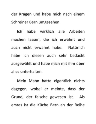 der Kragen und habe mich nach einem
Schreiner Bern umgesehen.
Ich habe wirklich alle Arbeiten
machen lassen, die ich erwähnt und
auch nicht erwähnt habe. Natürlich
habe ich diesen auch sehr bedacht
ausgewählt und habe mich mit ihm über
alles unterhalten.
Mein Mann hatte eigentlich nichts
dagegen, wobei er meinte, dass der
Grund, der falsche gewesen ist. Als
erstes ist die Küche Bern an der Reihe
 