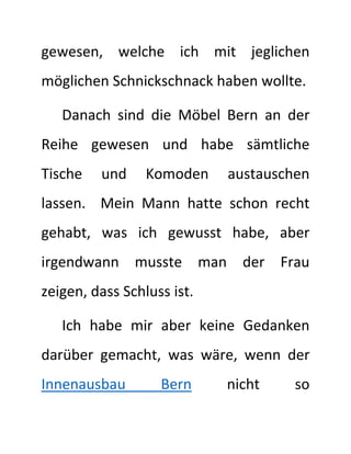 gewesen, welche ich mit jeglichen
möglichen Schnickschnack haben wollte.
Danach sind die Möbel Bern an der
Reihe gewesen und habe sämtliche
Tische und Komoden austauschen
lassen. Mein Mann hatte schon recht
gehabt, was ich gewusst habe, aber
irgendwann musste man der Frau
zeigen, dass Schluss ist.
Ich habe mir aber keine Gedanken
darüber gemacht, was wäre, wenn der
Innenausbau Bern nicht so
 