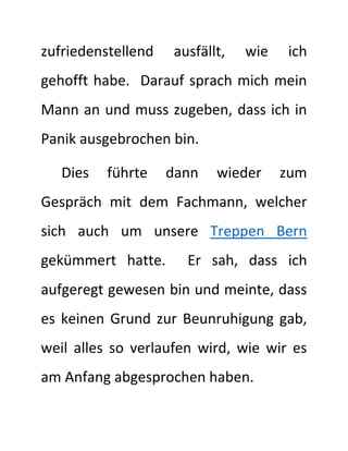 zufriedenstellend ausfällt, wie ich
gehofft habe. Darauf sprach mich mein
Mann an und muss zugeben, dass ich in
Panik ausgebrochen bin.
Dies führte dann wieder zum
Gespräch mit dem Fachmann, welcher
sich auch um unsere Treppen Bern
gekümmert hatte. Er sah, dass ich
aufgeregt gewesen bin und meinte, dass
es keinen Grund zur Beunruhigung gab,
weil alles so verlaufen wird, wie wir es
am Anfang abgesprochen haben.
 