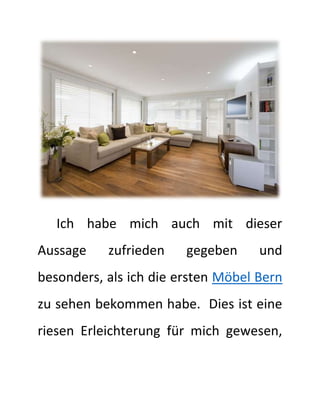 Ich habe mich auch mit dieser
Aussage zufrieden gegeben und
besonders, als ich die ersten Möbel Bern
zu sehen bekommen habe. Dies ist eine
riesen Erleichterung für mich gewesen,
 