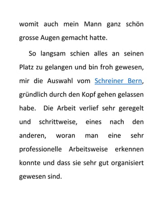 womit auch mein Mann ganz schön
grosse Augen gemacht hatte.
So langsam schien alles an seinen
Platz zu gelangen und bin froh gewesen,
mir die Auswahl vom Schreiner Bern,
gründlich durch den Kopf gehen gelassen
habe. Die Arbeit verlief sehr geregelt
und schrittweise, eines nach den
anderen, woran man eine sehr
professionelle Arbeitsweise erkennen
konnte und dass sie sehr gut organisiert
gewesen sind.
 