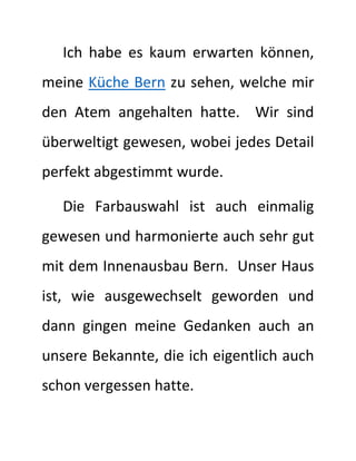 Ich habe es kaum erwarten können,
meine Küche Bern zu sehen, welche mir
den Atem angehalten hatte. Wir sind
überweltigt gewesen, wobei jedes Detail
perfekt abgestimmt wurde.
Die Farbauswahl ist auch einmalig
gewesen und harmonierte auch sehr gut
mit dem Innenausbau Bern. Unser Haus
ist, wie ausgewechselt geworden und
dann gingen meine Gedanken auch an
unsere Bekannte, die ich eigentlich auch
schon vergessen hatte.
 