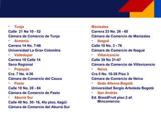 Tunja Calle  21 No 10 - 52  Cámara de Comercio de Tunja Armenia Carrera 14 No. 7-46  Universidad La Gran Colombia Valledupar Carrera 19 Calle 14 Sena Regional Popayán Cra. 7 No. 4-36 Cámara de Comercio del Cauca Pasto  Calle 18 No. 28 - 84  Cámara de Comercio de Pasto Aburrá Sur Calle 48 No. 50- 16, 4to piso, Itagüí Cámara de Comercio del Aburrá Sur Manizales Carrera 23 No. 26 - 60  Cámara de Comercio de Manizales Ibagué Calle 10 No. 3 - 76  Cámara de Comercio de Ibagué Villavicencio Calle 39 No 31-47  Cámara de Comercio de Villavicencio Neiva Cra 5 No. 10-38 Piso 3 Cámara de Comercio de Neiva Sede Alterna Bogotá Universidad Sergio Arboleda Bogotá San Andrés Ed. BreadFruit piso 2 of. Mincomercio 