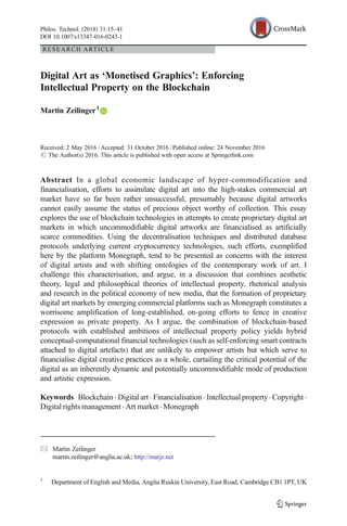 RESEARCH ARTICLE
Digital Art as ‘Monetised Graphics’: Enforcing
Intellectual Property on the Blockchain
Martin Zeilinger1
Received: 2 May 2016 /Accepted: 31 October 2016 /Published online: 24 November 2016
# The Author(s) 2016. This article is published with open access at Springerlink.com
Abstract In a global economic landscape of hyper-commodification and
financialisation, efforts to assimilate digital art into the high-stakes commercial art
market have so far been rather unsuccessful, presumably because digital artworks
cannot easily assume the status of precious object worthy of collection. This essay
explores the use of blockchain technologies in attempts to create proprietary digital art
markets in which uncommodifiable digital artworks are financialised as artificially
scarce commodities. Using the decentralisation techniques and distributed database
protocols underlying current cryptocurrency technologies, such efforts, exemplified
here by the platform Monegraph, tend to be presented as concerns with the interest
of digital artists and with shifting ontologies of the contemporary work of art. I
challenge this characterisation, and argue, in a discussion that combines aesthetic
theory, legal and philosophical theories of intellectual property, rhetorical analysis
and research in the political economy of new media, that the formation of proprietary
digital art markets by emerging commercial platforms such as Monegraph constitutes a
worrisome amplification of long-established, on-going efforts to fence in creative
expression as private property. As I argue, the combination of blockchain-based
protocols with established ambitions of intellectual property policy yields hybrid
conceptual-computational financial technologies (such as self-enforcing smart contracts
attached to digital artefacts) that are unlikely to empower artists but which serve to
financialise digital creative practices as a whole, curtailing the critical potential of the
digital as an inherently dynamic and potentially uncommodifiable mode of production
and artistic expression.
Keywords Blockchain . Digital art . Financialisation . Intellectual property. Copyright .
Digital rights management . Art market . Monegraph
Philos. Technol. (2018) 31:15–41
DOI 10.1007/s13347-016-0243-1
* Martin Zeilinger
martin.zeilinger@anglia.ac.uk; http://marjz.net
1
Department of English and Media, Anglia Ruskin University, East Road, Cambridge CB1 1PT, UK
 