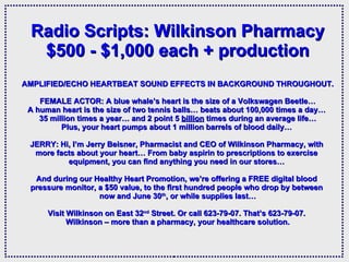   Radio Scripts: Wilkinson Pharmacy $500 - $1,000 each + production AMPLIFIED/ECHO HEARTBEAT SOUND EFFECTS IN BACKGROUND THROUGHOUT. FEMALE ACTOR: A blue whale’s heart is the size of a Volkswagen Beetle… A human heart is the size of two tennis balls… beats about 100,000 times a day…  35 million times a year… and 2 point 5  billion  times during an average life… Plus, your heart pumps about 1 million barrels of blood daily…  JERRY: Hi, I’m Jerry Beisner, Pharmacist and CEO of Wilkinson Pharmacy, with  more facts about your heart… From baby aspirin to prescriptions to exercise  equipment, you can find anything you need in our stores…  And during our Healthy Heart Promotion, we’re offering a FREE digital blood  pressure monitor, a $50 value, to the first hundred people who drop by between  now and June 30 th , or while supplies last… Visit Wilkinson on East 32 nd  Street. Or call 623-79-07. That’s 623-79-07.  Wilkinson – more than a pharmacy, your healthcare solution. 