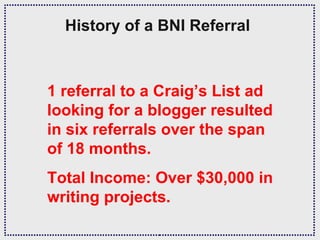History of a BNI Referral



1 referral to a Craig’s List ad
looking for a blogger resulted
in six referrals over the span
of 18 months.
Total Income: Over $30,000 in
writing projects.
 