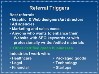 Referral Triggers  Best referrals:  • Graphic  & Web designers/art directors • Ad agencies • Marketing and sales execs • Anyone who wants to enhance their    Website with SEO keywords or with    professionally written/edited materials •  Other certified green businesses Industries I work with: • Healthcare  • Packaged goods • Legal  • Technology • Financial  • Startups  