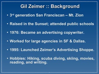Gil Zeimer :: Background 3 rd  generation San Franciscan – Mt. Zion Raised in the Sunset; attended public schools 1976: Became an advertising copywriter.    Worked for large agencies in SF & Dallas.   1995: Launched Zeimer’s Advertising Shoppe. Hobbies: Hiking, scuba diving, skiing, movies,  reading, and writing.   
