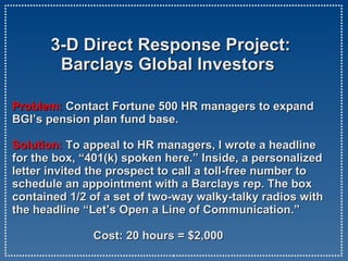   3-D Direct Response Project:   Barclays Global Investors Problem:  Contact Fortune 500 HR managers to expand BGI’s pension plan fund base.  Solution:   To appeal to HR managers, I wrote a headline for the box, “401(k) spoken here.” Inside, a personalized letter invited the prospect to call a toll-free number to schedule an appointment with a Barclays rep. The box contained 1/2 of a set of two-way walky-talky radios with the headline “Let’s Open a Line of Communication.”   Cost: 20 hours = $2,000 
