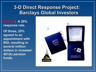   3-D Direct Response Project:   Barclays Global Investors funds. Results :  A 20% response rate.  Of those, 25% agreed to an appointment with BGI, resulting in several million dollars in invested 401(k) pension funds.  