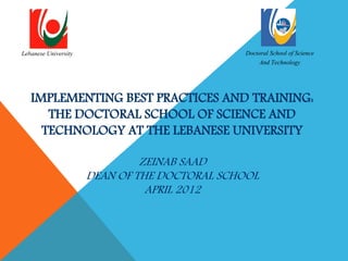 Lebanese University                           Doctoral School of Science
                                                   And Technology



   IMPLEMENTING BEST PRACTICES AND TRAINING:
      THE DOCTORAL SCHOOL OF SCIENCE AND
     TECHNOLOGY AT THE LEBANESE UNIVERSITY

                               ZEINAB SAAD
                      DEAN OF THE DOCTORAL SCHOOL
                                APRIL 2012
 