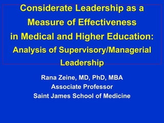 Considerate Leadership as a 
Measure of Effectiveness 
in Medical and Higher Education: 
Analysis of Supervisory/Managerial 
Leadership 
Rana Zeine, MD, PhD, MBA 
Associate Professor 
Saint James School of Medicine 
 