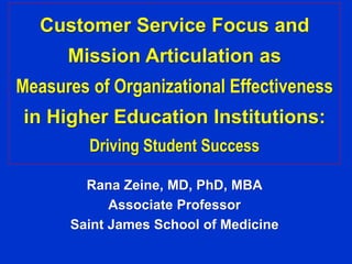Customer Service Focus and 
Mission Articulation as 
Measures of Organizational Effectiveness 
in Higher Education Institutions: 
Driving Student Success 
Rana Zeine, MD, PhD, MBA 
Associate Professor 
Saint James School of Medicine 
 