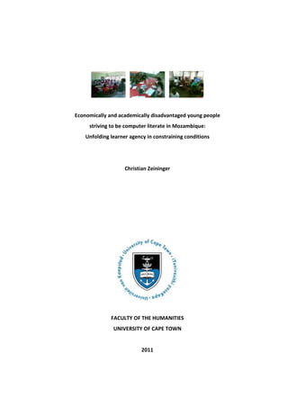 Economically and academically disadvantaged young people
     striving to be computer literate in Mozambique:
    Unfolding learner agency in constraining conditions




                    Christian Zeininger




              FACULTY OF THE HUMANITIES
               UNIVERSITY OF CAPE TOWN


                           2011
 