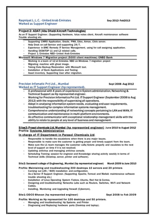 Raqmiyat L.L.C. –United Arab Emirates Sep 2012- Feb2013
Worked as Support Engineer
Project 2: ADAT (Abu Dhabi Aircraft Technologies)
As an IT Support Engineer. (Supporting Hardware, lotus notes client, Aircraft maintenance software
Trouble shooting etc.
- Supporting CMRO Application, Oracle, PMA, Edoc, Airnav, Citrix server.
- Help Desk on call Service and supporting 24/7.
- Experience in BMC Remedy IT Service Management, using for call assigning application.
- Handling DESKTOP L1 and L2 related calls.
- Project 1: Emirates NBD–United Arab Emirates
Microsoft Windows 7 Migration project (5000 client machines) ENBD Bank
- Working in a team of 12 at Emirates NBD on Windows 7 migration project
- Migrating machine with ghost image.
- Taking Data Backup/Restoration with Microsoft tool.
- Installation of Bank Applications and Testing.
- Asset inventory, Supporting User after migration.
Precision Infomatic Pvt Ltd., Mumbai Sept 2008 -Aug 2012
Worked as IT Support Engineer (hp represented).
- A professional with 4 years of experiencein Systemadministration, Networking &
Technical Support as Hp represented engineer.
- Working for Precision InformaticsPvt Ltd. IT Support Engineer (September 2008to Aug
2012) with the responsibility of supervisingall operations.
- Adept in analysing information systemneeds, evaluating end-user requirements,
troubleshootingfor complex information systems management.
- Comprehensive understanding of networking concepts pertainingto LANand WAN, IT
communication and maintenance in multi-platformenvironments.
- An effective communicator with exceptional relationship management skills with the
ability to relate to people at any level of businessand management.
Sites3: Prasol chemicals Ltd, Mumbai (hp represented engineer) June 2010 to August 2012
Profile: Systems Administration
In charge of IT Department in Parasol Chemicals Ltd.
- Responsible to handle the escalations when there is any major issues.
- Responsible to make sure the customer is getting proper and timely support from the team.
- Make sure the L1 team manages the customer calls/tickets properly and escalates to the next
level of support on time if it is not resolved.
- Updating antivirus and managing antivirus console.
- Scheduling Training session for engineer and Knowledge sharing activity weekly in terms of
Technical skills (Desktop, server, printer and software).
Site2: Saraswati college of Engineering., Mumbai (hp represented engineer) March 2009 to June 2010
Profile: Maintaining and troubleshooting 300 desktops 10 servers and 20 printers
- Carrying out LAN / WAN installation and configuration.
- As a Senior IT Support Engineer. (Supporting Apache, Tomcat and Matlab maintenance software
trouble shooting etc.)
- Installation of Linux Operating System Fedora, Ubuntu, Red Hat & Centos.
- Designing and troubleshooting Networks Labs such as Routers, Switches, Wi-Fi and Network
Cables.
- Installing, Monitoring and Upgrading firewall (Cyberrom).
Site1: CIDCO Bhavan (hp represented engineer) Sept 2008 to Feb 2009
Profile: Working as Hp represented for 100 desktops and 50 printers.
- Managing and troubleshooting Hp Systems and Printer
- Diagnosing and Replacing hardware parts (Desktop and laptop).
 