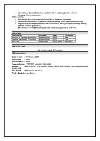 - Assembling of Desktop Computers, Installation OS as well as application software.
- Managing the inventory reports.
Achievements:
- Got 60 plus Appreciationsmails fromclients, Users and managers.
- Created Active directory server and configuredpolicy, users& groups successfully.
- Significantly decreased the down time of the PCs by a staggering 90% thereby leading
to more revenue generation.
- Effectively recovered the corrupted data & fully corrupted mails with virus.
ACADEMIA
Qualification University Year Percentage
Bachelor in Computer Engineering Pune University 2010 58%
Diploma in Computer Engineering Pune University 2007 78%
HSC/ SSC State Board 2005/2003 45% - 58%
CERTIFICATIONS
O & A Level, CCNA & MCP certified.
PERSONAL VITAE
Date of Birth : 30thOctober, 1987
Nationality : Indian
Marital Status : Single
Passport Details: H7287223 valid till 26thFEB, 2020.
Address : Flat no.503 5th flr AL Khateeb building, Mohila Road, National Paint, Industrial Area-15
Sharjah UAE.
Visa Status : Visit Visa (4th July 2016)
Notice Period : Immediately.
 