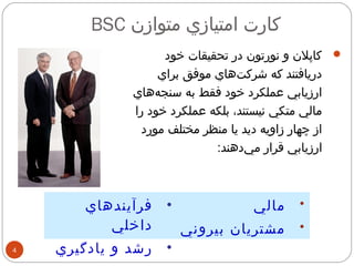 BSC كارت امتيازي متوازن 
4 
کاپلن و نورتون در تحقيقات خود  
دريافتند كه شركت هاي موفق براي 
ارزيابي عملكرد خود فقط به سنج ههاي 
مالي متكي نيستند، بلكه عملكرد خود را 
از چهار زاويه ديد يا منظر مختلف مورد 
ارزيابي قرار مي دهند: 
• مالي 
• مشتريان بيروني 
• فرآيندهاي 
داخلي 
• رشد و يادگيري 
 