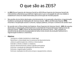 O que são as ZEIS? 
• As ZEIS (Zonas Especiais de Interesse Social) ou AEIS (Áreas Especiais de Interesse Social) são 
instrumentos urbanísticos que definem regras para o uso e a ocupação do solo nas cidades e 
estabelecem áreas da cidade destinadas para construção de moradia popular. 
• São porções do território destinadas, prioritariamente, à recuperação urbanística, à regularização 
fundiária e produção de Habitações de Interesse Social – HIS ou do Mercado Popular HPM, 
incluindo a recuperação sociais e culturais, espaços públicos, serviços e comércio de caráter local. 
• De acordo com o Plano diretor de Diadema: Áreas Especiais de Interesse Social – AEIS são aquelas 
destinadas à implantação ambientalmente sustentável de Empreendimentos Habitacionais de 
Interesse Social – EHIS e Planos de Reurbanização de Interesse Social – PRIS, voltados ao 
atendimento da demanda da população de baixa renda através da produção habitacional e 
regularização fundiária e urbanística. 
• Objetivos 
Incorporar a cidade clandestina à cidade legal 
Reconhecer a diversidade local no processo de desenvolvimento 
urbano (x padronização dos critérios e intervenções) 
Estender o direito à cidade e à cidadania 
Associar desenvolvimento urbano à gestão participativa 
Estimular a produção da Habitação de Interesse Social 
Estimular a regularização fundiária 
Estimular ampliação da oferta de serviços e equipamentos urbanos 
 