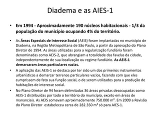 Diadema e as AIES-1 
• Em 1994 - Aproximadamente 190 núcleos habitacionais - 1/3 da 
população do município ocupando 4% do território. 
• As Áreas Especiais de Interesse Social (AEIS) foram implantadas no município de 
Diadema, na Região Metropolitana de São Paulo, a partir da aprovação do Plano 
Diretor de 1994. As áreas utilizadas para a regularização fundiária foram 
denominadas como AEIS-2, que abrangiam a totalidade das favelas da cidade, 
independentemente de sua localização ou regime fundiário. As AEIS-1 
demarcaram áreas particulares vazias. 
• A aplicação das AEIS-1 se destaca por ter sido um dos primeiros instrumentos 
urbanísticos a demarcar terrenos particulares vazios, fazendo com que eles 
cumprissem de fato sua função social, o de serem utilizados para a produção de 
habitações de interesse social. 
• No Plano Diretor de 94 foram delimitadas 36 áreas privadas desocupadas como 
AEIS-1 distribuídas por todo o território do município, exceto em áreas de 
mananciais. As AEIS somavam aproximadamente 750.000 m². Em 2009 a Revisão 
do Plano Diretor estabeleceu cerca de 282.350 m² só para AIES-1. 
 