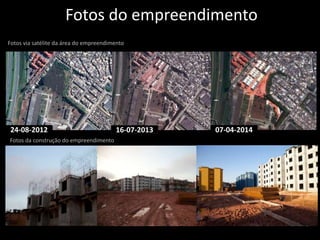 Fotos do empreendimento 
Fotos via satélite da área do empreendimento 
24-08-2012 16-07-2013 07-04-2014 
Fotos da construção do empreendimento 
 