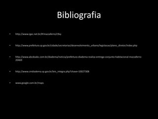 Bibliografia 
• http://www.rgac.net.br/#!mazzaferro/c9xy 
• http://www.prefeitura.sp.gov.br/cidade/secretarias/desenvolvimento_urbano/legislacao/plano_diretor/index.php 
• http://www.abcdoabc.com.br/diadema/noticia/prefeitura-diadema-realiza-entrega-conjunto-habitacional-mazzaferro- 
20469 
• http://www.cmdiadema.sp.gov.br/leis_integra.php?chave=10027308 
• www.google.com.br/maps 

