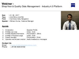 Webinar -
Shop floor & Quality Data Management - Industry 4.0 Platform
Date : 21- 09 - 2017
Time : 2:30 PM to 3:30 PM
From : Carl Zeiss India, Bangalore
Speaker : Nitheen Kumar, National Manager
1. Introduction : Speaker Profile
2. Pi Web over view : Video - 5min
3. Pi Web detailed information : Presentation - 20min
4. Pi Web in Practical usage : Video - 5min
5. Project example : Presentation -10min
6. Question and Answer session : Audio feedback on messages
Agenda
Contact Us
Email : news.in@metrology.zeiss.com
Phone : +91 80 4343 8102
 