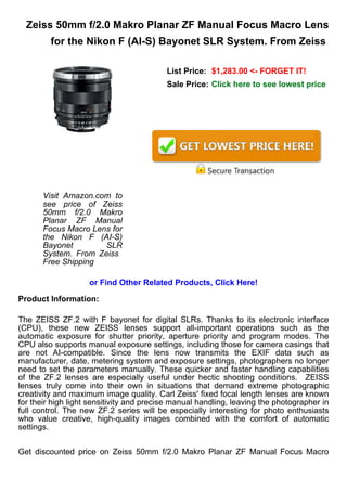 Zeiss 50mm f/2.0 Makro Planar ZF Manual Focus Macro Lens
         for the Nikon F (AI-S) Bayonet SLR System. From Zeiss

                                          List Price: $1,283.00 <- FORGET IT!
                                          Sale Price: Click here to see lowest price




       Visit Amazon.com to
       see price of Zeiss
       50mm f/2.0 Makro
       Planar ZF Manual
       Focus Macro Lens for
       the Nikon F (AI-S)
       Bayonet        SLR
       System. From Zeiss
       Free Shipping

                    or Find Other Related Products, Click Here!

Product Information:

The ZEISS ZF.2 with F bayonet for digital SLRs. Thanks to its electronic interface
(CPU), these new ZEISS lenses support all-important operations such as the
automatic exposure for shutter priority, aperture priority and program modes. The
CPU also supports manual exposure settings, including those for camera casings that
are not AI-compatible. Since the lens now transmits the EXIF data such as
manufacturer, date, metering system and exposure settings, photographers no longer
need to set the parameters manually. These quicker and faster handling capabilities
of the ZF.2 lenses are especially useful under hectic shooting conditions. ZEISS
lenses truly come into their own in situations that demand extreme photographic
creativity and maximum image quality. Carl Zeiss' fixed focal length lenses are known
for their high light sensitivity and precise manual handling, leaving the photographer in
full control. The new ZF.2 series will be especially interesting for photo enthusiasts
who value creative, high-quality images combined with the comfort of automatic
settings.


Get discounted price on Zeiss 50mm f/2.0 Makro Planar ZF Manual Focus Macro
 