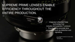• Integrated eXtended Data
technology that
includes and extends /i* protocol.
• Provide frame accurate lens
parameters such as distortion and
vignetting.
* /i is a registered trademark of Cooke Optics
Limited used
with permission.
SUPREME PRIME LENSES ENABLE
EFFICIENCY THROUGHOUT THE
ENTIRE PRODUCTION.
 