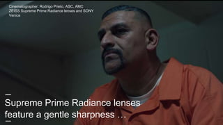 Supreme Prime Radiance lenses
feature a gentle sharpness …
Cinematographer: Rodrigo Prieto, ASC, AMC
ZEISS Supreme Prime Radiance lenses and SONY
Venice
 